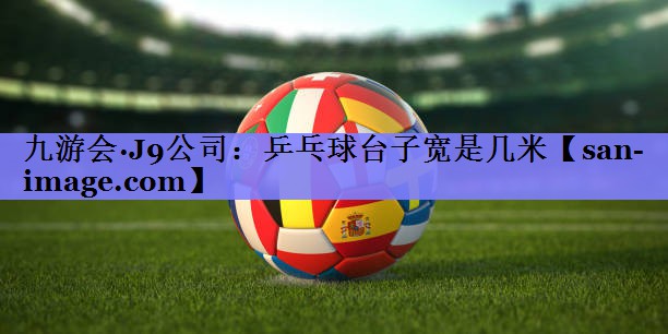 乒乓球台子宽是几米 乒乓球台子宽是几米