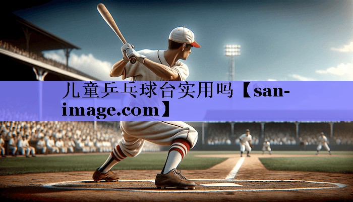 儿童乒乓球台实用吗 儿童乒乓球台实用吗