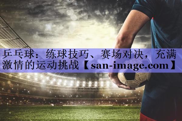 乒乓球:练球技巧、赛场对决,充满激情的运动挑战 乒乓球:练球技巧、赛场对决,充满激情的运动挑战